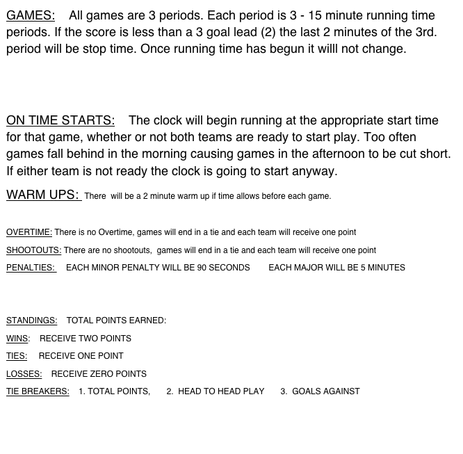GAMES:    All games are 3 periods. Each period is 3 - 15 minute running time periods. If the score is less than a 3 goal lead (2) the last 2 minutes of the 3rd. period will be stop time. Once running time has begun it willl not change.


ON TIME STARTS:    The clock will begin running at the appropriate start time for that game, whether or not both teams are ready to start play. Too often games fall behind in the morning causing games in the afternoon to be cut short. If either team is not ready the clock is going to start anyway. 
WARM UPS:  There  will be a 2 minute warm up if time allows before each game.

OVERTIME: There is no Overtime, games will end in a tie and each team will receive one point
SHOOTOUTS: There are no shootouts,  games will end in a tie and each team will receive one point
PENALTIES:     EACH MINOR PENALTY WILL BE 90 SECONDS        EACH MAJOR WILL BE 5 MINUTES


STANDINGS:    TOTAL POINTS EARNED:
WINS:    RECEIVE TWO POINTS
TIES:     RECEIVE ONE POINT
LOSSES:    RECEIVE ZERO POINTS
TIE BREAKERS:    1. TOTAL POINTS,       2.  HEAD TO HEAD PLAY       3.  GOALS AGAINST


